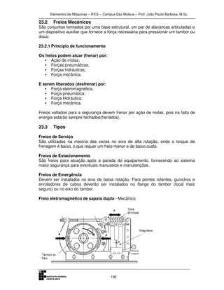 Elementos de Máquinas – IFES – Campus São Mateus – Prof. João Paulo Barbosa, M.Sc.
190
23.2 Freios Mecânicos
São conjuntos formados por uma base estrutural, um par de alavancas articuladas e
um dispositivo auxiliar que fornece a força necessária para pressionar um tambor ou
disco.
23.2.1 Princípio de funcionamento
Os freios podem atuar (frenar) por:
• Ação de molas;
• Forças pneumáticas;
• Forças hidráulicas;
• Força mecânica.
E serem liberados (desfrenar) por:
• Força eletromagnética;
• Força pneumática;
• Força Hidráulica;
• Força mecânica.
Freios voltados para a segurança devem frenar por ação de molas, pois na falta de
energia estarão sempre fechados(frenados).
23.3 Tipos
Freios de Serviço
São utilizados na maioria das vezes no eixo de alta rotação, onde o torque de
frenagem é baixo, o que requer um freio menor e de baixo custo.
Freios de Estacionamento
São freios para atuação após a parada do equipamento, fornecendo ao sistema
maior segurança para eventuais manuseios e manutenções.
Freios de Emergência
Devem ser instalados no eixo de baixa rotação. Para pontes rolantes, guinchos e
enroladores de cabos deverão ser instalados no flange do tambor (local mais
seguro) ou no eixo do tambor.
Freio eletromagnético de sapata dupla - Mecânico
 