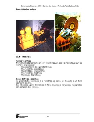 Elementos de Máquinas – IFES – Campus São Mateus – Prof. João Paulo Barbosa, M.Sc.
192
Freio hidráulico à disco
23.4 Materiais
Tambores e Disco
Normalmente são fabricados em ferro fundido nodular, pois é o material que reuni as
melhores propriedades:
• Baixo coeficiente de expansão térmica;
• Boa resistência ao desgaste;
• Baixo índice de engripamento;
• Boa resistência mecânica;
• Baixo custo de produção.
Lonas de freios e pastilhas
As propriedades essenciais é a resistência ao calor, ao desgaste e um bom
coeficiente de atrito.
São fabricados a partir de misturas de fibras orgânicas e inorgânicas, impregnadas
com composto óleo resinoso.
 