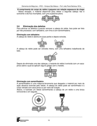 Elementos de Máquinas – IFES – Campus São Mateus – Prof. João Paulo Barbosa, M.Sc.
18
O comprimento do corpo do rebite é pequeno em relação espessura da chapa
- Nessa situação, o material disponível para rebitar a segunda cabeça não é
suficiente e ela fica incompleta, com uma superfície plana.
3.6 Eliminação dos defeitos
Para eliminar os defeitos é preciso remover a cabeça do rebite. Isso pode ser feito
por três processos: com talhadeira, com lima e com esmerilhadeira.
Eliminação com talhadeira
A cabeça do rebite é aberta em duas partes e depois extraída.
A cabeça do rebite pode ser extraída inteira, com uma talhadeira trabalhando de
lado.
Depois de eliminada uma das cabeças, o restante do rebite é extraído com um saca-
pinos sobre o qual se aplicam alguns golpes com o martelo.
Eliminação com esmerilhadeira
A esmerilhadeira é uma máquina-ferramenta que desgasta o material por meio da
ação abrasiva exercida pelo rebolo. A cabeça do rebite pode ser esmerilhada e o
corpo retirado com saca-pinos ou por meio de furação.
Abaixo, é ilustrado um rebolo esmerilhando a cabeça de um rebite e uma broca
removendo-o em seguida.
 