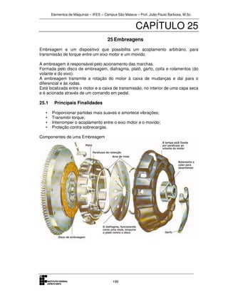 Elementos de Máquinas – IFES – Campus São Mateus – Prof. João Paulo Barbosa, M.Sc.
199
CAPÍTULO 25
25 Embreagens
Embreagem e um dispositivo que possibilita um acoplamento arbitrário, para
transmissão de torque entre um eixo motor e um movido.
A embreagem é responsável pelo acionamento das marchas.
Formada pelo disco de embreagem, diafragma, platô, garfo, coifa e rolamentos (do
volante e do eixo).
A embreagem transmite a rotação do motor à caixa de mudanças e daí para o
diferencial e às rodas.
Está localizada entre o motor e a caixa de transmissão, no interior de uma capa seca
e é acionada através de um comando em pedal.
25.1 Principais Finalidades
• Proporcionar partidas mais suaves e amortece vibrações;
• Transmitir torque;
• Interromper o acoplamento entre o eixo motor e o movido;
• Proteção contra sobrecargas.
Componentes de uma Embreagem
 