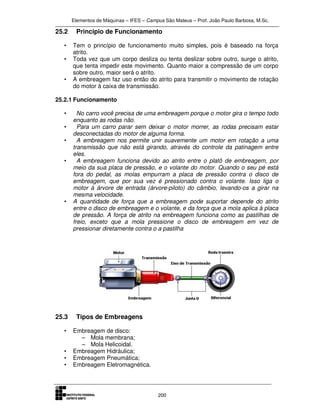 Elementos de Máquinas – IFES – Campus São Mateus – Prof. João Paulo Barbosa, M.Sc.
200
25.2 Principio de Funcionamento
• Tem o princípio de funcionamento muito simples, pois é baseado na força
atrito.
• Toda vez que um corpo desliza ou tenta deslizar sobre outro, surge o atrito,
que tenta impedir este movimento. Quanto maior a compressão de um corpo
sobre outro, maior será o atrito.
• A embreagem faz uso então do atrito para transmitir o movimento de rotação
do motor à caixa de transmissão.
25.2.1 Funcionamento
• No carro você precisa de uma embreagem porque o motor gira o tempo todo
enquanto as rodas não.
• Para um carro parar sem deixar o motor morrer, as rodas precisam estar
desconectadas do motor de alguma forma.
• A embreagem nos permite unir suavemente um motor em rotação a uma
transmissão que não está girando, através do controle da patinagem entre
eles.
• A embreagem funciona devido ao atrito entre o platô de embreagem, por
meio da sua placa de pressão, e o volante do motor. Quando o seu pé está
fora do pedal, as molas empurram a placa de pressão contra o disco de
embreagem, que por sua vez é pressionado contra o volante. Isso liga o
motor à árvore de entrada (árvore-piloto) do câmbio, levando-os a girar na
mesma velocidade.
• A quantidade de força que a embreagem pode suportar depende do atrito
entre o disco de embreagem e o volante, e da força que a mola aplica à placa
de pressão. A força de atrito na embreagem funciona como as pastilhas de
freio, exceto que a mola pressione o disco de embreagem em vez de
pressionar diretamente contra o a pastilha
25.3 Tipos de Embreagens
• Embreagem de disco:
– Mola membrana;
– Mola Helicoidal.
• Embreagem Hidráulica;
• Embreagem Pneumática;
• Embreagem Eletromagnética.
 