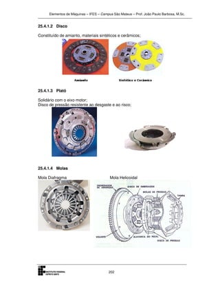 Elementos de Máquinas – IFES – Campus São Mateus – Prof. João Paulo Barbosa, M.Sc.
202
25.4.1.2 Disco
Constituído de amianto, materiais sintéticos e cerâmicos;
25.4.1.3 Platô
Solidário com o eixo motor;
Disco de pressão resistente ao desgaste e ao risco;
25.4.1.4 Molas
Mola Diafragma Mola Helicoidal
 