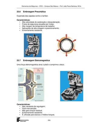 Elementos de Máquinas – IFES – Campus São Mateus – Prof. João Paulo Barbosa, M.Sc.
204
25.6 Embreagem Pneumática
Expansão das sapatas contra o tambor.
Características:
• Alta velocidade de aceleração e desaceleração;
• Freios de segurança atuados por molas;
• Alta margem de temperatura de trabalho;
• Aplicações de alta ciclagem e posicionamento;
• Extremamente resistente.
25.7 Embreagem Eletromagnética
Uma força eletromagnética atrai o platô e comprime o disco.
Características:
• Não necessita de regulagem;
• Fácil manutenção;
• Não gera torque residual;
• Extremamente resistente;
• É utilizada para baixos e médios torques.
 