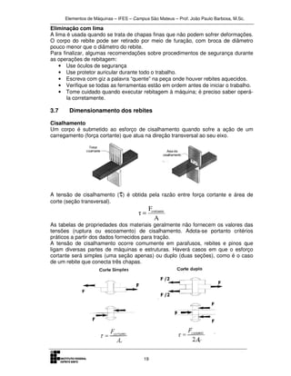 Elementos de Máquinas – IFES – Campus São Mateus – Prof. João Paulo Barbosa, M.Sc.
19
Eliminação com lima
A lima é usada quando se trata de chapas finas que não podem sofrer deformações.
O corpo do rebite pode ser retirado por meio de furação, com broca de diâmetro
pouco menor que o diâmetro do rebite.
Para finalizar, algumas recomendações sobre procedimentos de segurança durante
as operações de rebitagem:
• Use óculos de segurança
• Use protetor auricular durante todo o trabalho.
• Escreva com giz a palavra “quente” na peça onde houver rebites aquecidos.
• Verifique se todas as ferramentas estão em ordem antes de iniciar o trabalho.
• Tome cuidado quando executar rebitagem à máquina; é preciso saber operá-
la corretamente.
3.7 Dimensionamento dos rebites
Cisalhamento
Um corpo é submetido ao esforço de cisalhamento quando sofre a ação de um
carregamento (força cortante) que atua na direção transversal ao seu eixo.
A tensão de cisalhamento (τ) é obtida pela razão entre força cortante e área de
corte (seção transversal).
A
F
τ cortante
=
As tabelas de propriedades dos materiais geralmente não fornecem os valores das
tensões (ruptura ou escoamento) de cisalhamento. Adota-se portanto critérios
práticos a partir dos dados fornecidos para tração.
A tensão de cisalhamento ocorre comumente em parafusos, rebites e pinos que
ligam diversas partes de máquinas e estruturas. Haverá casos em que o esforço
cortante será simples (uma seção apenas) ou duplo (duas seções), como é o caso
de um rebite que conecta três chapas.
 