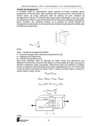 Elementos de Máquinas – IFES – Campus São Mateus – Prof. João Paulo Barbosa, M.Sc.
20
Tensão de esmagamento
A condição ideal de cisalhamento ocorre quando as forças cortantes atuam
exatamente no mesmo plano. Mas na prática não é isso que ocorre: não atuando no
mesmo plano, as forças produzem além do esforço de corte, esforços de
esmagamento e flexão. O momento fletor possui baixa intensidade, e por isso, pode
ser desprezado. Mas no caso do dimensionamento de juntas rebitadas, parafusadas,
pinos, chavetas, etc, devemos verificar se a pressão de contato (tensão de
esmagamento) está abaixo do limite admissível (tensão de escoamento dividido pelo
coeficiente de segurança).
φe.
F
σesm =
Onde,
τesm = tensão de esmagamento [MPa];
F = força de esmagamento (mesma de cisalhamento) [N];
e = espessura da chapa [mm];
Ø = diâmetro do parafuso [mm].
Nas juntas rebitadas, além do diâmetro do rebite, temos que determinar uma
distância mínima entre os centros dos rebites e a extremidade da chapa, para que os
esforços cisalhantes sejam suportados. Desta forma deve ser satisfeita a condição
de que a resistência oferecida pelas duas áreas cisalhadas deve ser no mínimo igual
a área de seção transversal do rebite. Como o esforço cortante sobre a chapa é o
mesmo sobre o rebite, temos:
FRebite=Fchapa
τRebite . ARebite = τchapa . Achapa
ebChapabite ..2.)4/..( 2
Re τφπτ =
e
b
Chapa
bite
8
. 2
Re φπ
τ
τ
×=
Onde,
 