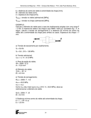 Elementos de Máquinas – IFES – Campus São Mateus – Prof. João Paulo Barbosa, M.Sc.
21
b = distância do centro do rebite à extremidade da chapa [mm];
Ø = diâmetro do rebite [mm];
e = espessura da chapa [mm];
τRebite = tensão no rebite (admissível) [MPa];
τChapa = tensão na chapa (admissível) [MPa].
EXEMPLO:
Calcular o diâmetro do rebite para o caso de cisalhamento simples com uma carga F
= 2 kN. O material do rebite e da chapa é aço ABNT 1020 LQ. Considere Sg = 4. A
seguir, calcule a tensão de esmagamento e a distância 50 mínima do centro do
rebite até a extremidade da chapa para ambos os casos. Espessura da chapa = 7
mm.
a) Tensão de escoamento por cisalhamento;
τe = 0,6 σe
τe = 0,6 . 210 = 126 MPa
b) Tensão admissível;
τadm = τe / 4 = 31,5 MPa
c) Área da seção do rebite;
4A = 2000 / 31,5
A = 15,9 mm²
d) Diâmetro do rebite;
15,9 = . Ø² / 4
Ø = 4,5 mm
e) Tensão de esmagamento;
σesm = 2000 / 7 . 4,5
σesm = 63,5 MPa
σesm > σadm
Como σesm deu maior que a σadm (210 / 4 = 52,5 MPa), deve-se
redimensionar o diâmetro do rebite.
52,5 = 2000 / 7 . Ø
Ø = 5,4 mm
f) Distância mínima centro do rebite até extremidade da chapa.
b = 1 . ( .Ø² / 8 .e)
b = 1,6 mm
 