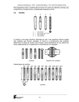 Elementos de Máquinas – IFES – Campus São Mateus – Prof. João Paulo Barbosa, M.Sc.
24
Para especificar pinos e cavilhas deve-se levar em conta seu diâmetro nominal, seu
comprimento e função do pino, indicada pela respectiva norma.
4.2 Cavilha
A cavilha é uma peça cilíndrica, fabricada em aço, cuja superfície externa recebe
três entalhes que formam ressaltos. A forma e o comprimento dos entalhes
determinam os tipos de cavilha. Sua fixação é feita diretamente no furo aberto por
broca, dispensando-se o acabamento e a precisão do furo alargado.
Classificação de cavilhas
 