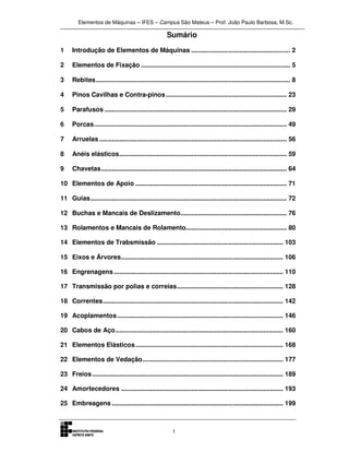 Elementos de Máquinas – IFES – Campus São Mateus – Prof. João Paulo Barbosa, M.Sc.
1
Sumário
1 Introdução de Elementos de Máquinas ....................................................... 2
2 Elementos de Fixação ................................................................................... 5
3 Rebites............................................................................................................ 8
4 Pinos Cavilhas e Contra-pinos ................................................................... 23
5 Parafusos ..................................................................................................... 29
6 Porcas........................................................................................................... 49
7 Arruelas ........................................................................................................ 56
8 Anéis elásticos............................................................................................. 59
9 Chavetas....................................................................................................... 64
10 Elementos de Apoio .................................................................................... 71
11 Guias............................................................................................................. 72
12 Buchas e Mancais de Deslizamento........................................................... 76
13 Rolamentos e Mancais de Rolamento........................................................ 80
14 Elementos de Trabsmissão ...................................................................... 103
15 Eixos e Árvores.......................................................................................... 106
16 Engrenagens.............................................................................................. 110
17 Transmissão por polias e correias........................................................... 128
18 Correntes.................................................................................................... 142
19 Acoplamentos............................................................................................ 146
20 Cabos de Aço............................................................................................. 160
21 Elementos Elásticos.................................................................................. 168
22 Elementos de Vedação.............................................................................. 177
23 Freios.......................................................................................................... 189
24 Amortecedores .......................................................................................... 193
25 Embreagens ............................................................................................... 199
 