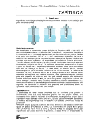 Elementos de Máquinas – IFES – Campus São Mateus – Prof. João Paulo Barbosa, M.Sc.
29
CAPÍTULO 5
5 Parafusos
O parafuso é uma peça formada por um corpo cilíndrico roscado e uma cabeça, que
pode ter várias formas.
Historia do parafuso
Na antiguidade, o matemático grego Archytas of Tarentum (428 - 350 aC.) foi
responsável pela invenção do parafuso. No 1o século aC., os parafusos de madeira
foram usados em todo o mundo Mediterrâneo em dispositivos como prensas de óleo
e de vinho. Arquimedes ( 287 AC – 212 AC) desenvolveu o princípio da rosca e
utilizou-o para a construção de dispositivos para a elevação de água na irrigação. Os
romanos aplicaram o princípio de Arquimedes para conduzir material em minas.
Também existem evidências de que componentes parafusados foram aplicados em
instrumentos cirúrgicos em 79 AC. Os parafusos de metal só apareceram na Europa
a partir do ano de 1400. O primeiro documento impresso sobre parafusos consta
num livro do começo do século XV. Mais tarde, no mesmo século, Johann
Gutenberg incluiu parafusos entre os fixadores na sua impressora. Os cadernos de
Leonardo Da Vinci, do fim do século XV e começo do século XVI, incluem vários
desenhos de máquinas para fabricar parafusos, mas a primeira máquina concreta
para este propósito foi inventada em 1568 por Jacques Besson, um matemático
francês. Pelos fins do século XVII, os parafusos já eram componentes comuns nas
armas de fogo. O britânico Henry Maudslay patenteou o parafuso de fenda em 1797;
um dispositivo similar foi patenteado por David Wilkinson nos Estados Unidos no ano
seguinte. Na atualidade o parafuso esta presente em praticamente todos os
aparelhos e estruturas construídos pelo homem.
A padronização
A capacidade de fazer roscas uniformes não foi suficiente para garantir a
uniformidade, visto que cada fabricante preferia ter seu próprio padrão. Era
necessário definir padrões nacionais e internacionais. Na Inglaterra o próprio passo
significativo neste sentido ocorreu em 1841, quando Joseph Whitworth apresentou
ao Instituto dos engenheiros civis seu trabalho "Um sistema uniforme de roscas de
parafusos".
Whitworth propôs que para parafusos de certas dimensões as roscas deveriam ser
iguais em passo, profundidade e forma. Ele recomendou um ângulo de 55 graus
entre um lado do fio de rosca e outro. O número de fios por polegada deveria ser
especificado para cada diâmetro de parafuso. A rosca devia ser arredondada na
 