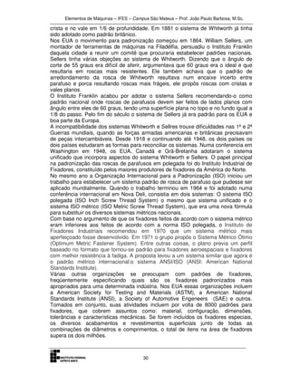 Elementos de Máquinas – IFES – Campus São Mateus – Prof. João Paulo Barbosa, M.Sc.
30
crista e no vale em 1/6 de profundidade. Em 1881 o sistema de Whitworth já tinha
sido adotado como padrão britânico.
Nos EUA o movimento para padronização começou em 1864. William Sellers, um
montador de ferramentas de máquinas na Filadélfia, persuadiu o Instituto Franklin
daquela cidade a reunir um comitê que procuraria estabelecer padrões nacionais.
Sellers tinha várias objeções ao sistema de Whitworth. Dizendo que o ângulo de
corte de 55 graus era difícil de aferir, argumentava que 60 graus era o ideal e que
resultaria em roscas mais resistentes. Ele também achava que o padrão de
arredondamento da rosca de Whitworth resultava num encaixe incerto entre
parafuso e porca resultando roscas mais frágeis, ele propôs roscas com cristas e
vales planos.
O Instituto Franklin acabou por adotar o sistema Sellers recomendando-o como
padrão nacional onde roscas de parafusos devem ser feitos de lados planos com
ângulo entre eles de 60 graus, tendo uma superfície plana no topo e no fundo igual a
1/8 do passo. Pelo fim do século o sistema de Sellers já era padrão para os EUA e
boa parte da Europa.
A incompatibilidade dos sistemas Whitworth e Sellres trouxe dificuldades nas 1ª e 2ª
Guerras mundiais, quando as forças armadas americanas e britânicas precisavam
de peças intercambiáveis. Desde 1918 e continuando até 1948, os dois países os
dois países estudaram as formas para reconciliar os sistemas. Numa conferencia em
Washington em 1948, os EUA, Canadá e Grã-Bretanha adotaram o sistema
unificado que incorpora aspectos do sistema Whitworth e Sellers. O papel principal
na padronização das roscas de parafusos em polegada foi do Instituto Industrial de
Fixadores, constituído pelos maiores produtores de fixadores da América do Norte.
No mesmo ano a Organização Internacional para a Padronização (ISO) iniciou um
trabalho para estabelecer um sistema padrão de rosca de parafuso que pudesse ser
aplicado mundialmente. Quando o trabalho terminou em 1964 e foi adotado numa
conferência internacional em Nova Deli, consistia em dois sistemas: O sistema ISO
polegada (ISO Inch Screw Thread System) o mesmo que sistema unificado e o
sistema ISO métrico (ISO Metric Screw Thread System), que era uma nova fórmula
para substituir os diversos sistemas métricos nacionais.
Com base no argumento de que os fixadores feitos de acordo com o sistema métrico
eram inferiores aos feitos de acordo com a norma ISO polegada, o Instituto de
Fixadores Industriais recomendou em 1970 que um sistema métrico mais
aperfeiçoado fosse desenvolvido. Em 1971 o grupo propôs o Sistema Métrico Ótimo
(Optimum Metric Fastener System). Entre outras coisas, o plano previa um perfil
baseado no formato que tornou-se padrão para fixadores aeroespaciais e fixadores
com melhor resistência à fadiga. A proposta levou a um sistema similar que agora é
o padrão métrico internacional:o sistema ANSI/ISO (ANSI: American National
Standards Institute).
Várias outras organizações se preocupam com padrões de fixadores,
freqüentemente especificando quais são os fixadores padronizados mais
apropriados para uma determinada indústria. Nos EUA essas organizações incluem
a American Society for Testing and Materials (ASTM), a American National
Standards Institute (ANSI), a Society of Automotive Engeneers (SAE) e outros.
Tomados em conjunto, suas atividades incluem por volta de 8000 padrões para
fixadores, que cobrem assuntos como: material, configuração, dimensões,
tolerâncias e características mecânicas. Se forem incluídos os fixadores especiais,
os diversos acabamentos e revestimentos superficiais junto de todas as
combinações de diâmetros e comprimentos, o total de itens na área de fixadores
supera os dois milhões.
 