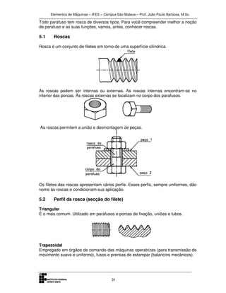 Elementos de Máquinas – IFES – Campus São Mateus – Prof. João Paulo Barbosa, M.Sc.
31
Todo parafuso tem rosca de diversos tipos. Para você compreender melhor a noção
de parafuso e as suas funções, vamos, antes, conhecer roscas.
5.1 Roscas
Rosca é um conjunto de filetes em torno de uma superfície cilíndrica.
As roscas podem ser internas ou externas. As roscas internas encontram-se no
interior das porcas. As roscas externas se localizam no corpo dos parafusos.
As roscas permitem a união e desmontagem de peças.
Os filetes das roscas apresentam vários perfis. Esses perfis, sempre uniformes, dão
nome às roscas e condicionam sua aplicação.
5.2 Perfil da rosca (secção do filete)
Triangular
É o mais comum. Utilizado em parafusos e porcas de fixação, uniões e tubos.
Trapezoidal
Empregado em órgãos de comando das máquinas operatrizes (para transmissão de
movimento suave e uniforme), fusos e prensas de estampar (balancins mecânicos).
 
