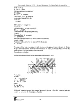 Elementos de Máquinas – IFES – Campus São Mateus – Prof. João Paulo Barbosa, M.Sc.
34
(Ø do núcleo):
d1 = d - 1,2268P.
Diâmetro efetivo do parafuso
(Ø médio):
d2 = D2 = d - 0,6495P.
Folga entre a raiz do filete da
porca e a crista do filete do
parafuso:
f = 0,045P.
Diâmetro maior da porca:
D = d + 2f:
Diâmetro menor da porca (Ø furo):
D1 = d - 1,0825P;
Diâmetro efetivo da porca (Ø médio):
D2 = d2.
Altura do filete do parafuso:
he = 0,61343P.
Raio de arredondamento da raiz do filete do parafuso:
rre = 0,14434P.
Raio de arredondamento da raiz do filete da porca:
rri = 0,063P.
A rosca métrica fina, num determinado comprimento, possui maior número de filetes
do que a rosca normal. Permite melhor fixação da rosca, evitando afrouxamento do
parafuso, em caso de vibração de máquinas.
Exemplo: em veículos.
Rosca Whitworth normal - BSW e rosca Whitworth fina - BSF
Fórmulas:
a = 55º
P = 1” / no de fios
hi = he = 0,6403P
rri = rre = 0,1373P
d = D
d1 = d - 2he
D2= d2 = d - he
A fórmula para confecção das roscas Whitworth normal e fina é a mesma. Apenas
variam os números de filetes por polegada.
 
