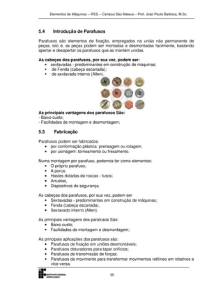 Elementos de Máquinas – IFES – Campus São Mateus – Prof. João Paulo Barbosa, M.Sc.
35
5.4 Introdução de Parafusos
Parafusos são elementos de fixação, empregados na união não permanente de
peças, isto é, as peças podem ser montadas e desmontadas facilmente, bastando
apertar e desapertar os parafusos que as mantém unidas.
As cabeças dos parafusos, por sua vez, podem ser:
sextavadas - predominantes em construção de máquinas;
de Fenda (cabeça escariada);
de sextavado interno (Allen).
As principais vantagens dos parafusos São:
- Baixo custo;
- Facilidades de montagem e desmontagem;
5.5 Fabricação
Parafusos podem ser fabricados:
• por conformação plástica: prensagem ou rolagem,
• por usinagem: torneamento ou fresamento.
Numa montagem por parafuso, podemos ter como elementos:
• O próprio parafuso;
• A porca;
• Hastes dotadas de roscas - fusos;
• Arruelas,
• Dispositivos de segurança.
As cabeças dos parafusos, por sua vez, podem ser
• Sextavadas - predominantes em construção de máquinas;
• Fenda (cabeça escariada),
• Sextavado interno (Allen).
As principais vantagens dos parafusos São:
• Baixo custo;
• Facilidades de montagem e desmontagem;
As principais aplicações dos parafusos são:
• Parafusos de fixação em uniões desmontáveis;
• Parafusos obturadores para tapar orifícios;
• Parafusos de transmissão de forças;
• Parafusos de movimento para transformar movimentos retilíneo em rotativos e
vice-versa.
 