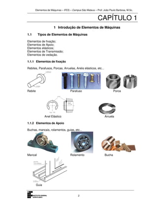 Elementos de Máquinas – IFES – Campus São Mateus – Prof. João Paulo Barbosa, M.Sc.
2
CAPÍTULO 1
1 Introdução de Elementos de Máquinas
1.1 Tipos de Elementos de Máquinas
Elementos de fixação;
Elementos de Apoio;
Elementos elásticos;
Elementos de Transmissão;
Elementos de vedação.
1.1.1 Elementos de fixação
Rebites, Parafusos, Porcas, Arruelas, Anéis elásticos, etc...
Rebite Parafuso Porca
Anel Elástico Arruela
1.1.2 Elementos de Apoio
Buchas, mancais, rolamentos, guias, etc...
Mancal Rolamento Bucha
Guia
 