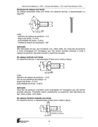 Elementos de Máquinas – IFES – Campus São Mateus – Prof. João Paulo Barbosa, M.Sc.
44
Parafusos de cabeça com fenda
De cabeça escareada chata com fenda. Em desenho técnico, a representação é a
seguinte:
onde:
· diâmetro da cabeça do parafuso = 2 d;
· largura da fenda = 0,18 d;
· profundidade da fenda = 0,29 d;
· medida do ângulo do escareado = 90º
Aplicação
São fabricados em aço, aço inoxidável, inox, cobre, latão, etc. Esse tipo de parafuso
é muito empregado em montagens que não sofrem grandes esforços e onde a
cabeça do parafuso não pode exceder a superfície da peça.
De cabeça redonda com fenda
Em desenhos técnico, a representação È feita como mostra a figura.
onde:
diâmetro da cabeça do parafuso = 1,9 d;
raio da circunferência da cabeça = d;
largura da fenda = 0,18 d;
profundidade da fenda = 0,36 d.
Aplicação
Esse tipo de parafuso é também muito empregado em montagens que não sofrem
grandes esforços. Possibilita melhor acabamento na superfície. São fabricados em
aço, cobre e ligas, como latão.
De cabeça cilíndrica boleada com fenda
Em desenho técnico, a representação é feita como mostra a figura.
 