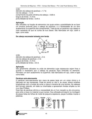 Elementos de Máquinas – IFES – Campus São Mateus – Prof. João Paulo Barbosa, M.Sc.
45
onde:
diâmetro da cabeça do parafuso = 1,7 d;
raio da cabeça = 1,4 d;
comprimento da parte cilíndrica da cabeça = 0,66 d;
largura da fenda = 0,18 d;
profundidade da fenda = 0,44 d.
Aplicação
São utilizados na fixação de elementos nos quais existe a possibilidade de se fazer
um encaixe profundo para a cabeça do parafuso, e a necessidade de um bom
acabamento na superfície dos componentes. Trata-se de um parafuso cuja cabeça é
mais resistente do que as outras de sua classe. São fabricados em aço, cobre e
ligas, como latão.
De cabeça escareada boleada com fenda
onde:
diâmetro da cabeça do parafuso = 2 d;
raio da cabeça do parafuso = 2 d;
largura da fenda = 0,18 d;
profundidade da fenda = 0,5 d.
Aplicação
São geralmente utilizados na união de elementos cujas espessuras sejam finas e
quando é necessário que a cabeça do parafuso fique embutida no elemento.
Permitem um bom acabamento na superfície. São fabricados em aço, cobre e ligas
como latão.
Parafuso auto-atarraxante
O parafuso auto-atarraxante tem rosca de passo largo em um corpo cônico e é
fabricado em aço temperado. Pode ter ponta ou não e, às vezes, possui entalhes
longitudinais com a função de cortar a rosca à maneira de uma tarraxa. As cabeças
têm formato redondo, em latão ou chanfradas e apresentam fendas simples ou em
cruz (tipo Phillips).
Esse tipo de parafuso elimina a necessidade de um furo roscado ou de uma porca,
pois corta a rosca no material a que é preso. Sua utilização principal é na montagem
de peças feitas de folhas de metal de pequena espessura, peças fundidas macias e
plásticas.
 