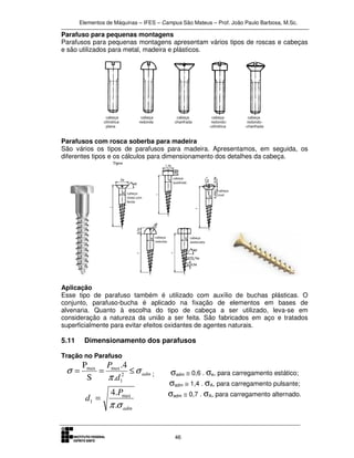 Elementos de Máquinas – IFES – Campus São Mateus – Prof. João Paulo Barbosa, M.Sc.
46
Parafuso para pequenas montagens
Parafusos para pequenas montagens apresentam vários tipos de roscas e cabeças
e são utilizados para metal, madeira e plásticos.
Parafusos com rosca soberba para madeira
São vários os tipos de parafusos para madeira. Apresentamos, em seguida, os
diferentes tipos e os cálculos para dimensionamento dos detalhes da cabeça.
Aplicação
Esse tipo de parafuso também é utilizado com auxílio de buchas plásticas. O
conjunto, parafuso-bucha é aplicado na fixação de elementos em bases de
alvenaria. Quanto à escolha do tipo de cabeça a ser utilizado, leva-se em
consideração a natureza da união a ser feita. São fabricados em aço e tratados
superficialmente para evitar efeitos oxidantes de agentes naturais.
5.11 Dimensionamento dos parafusos
Tração no Parafuso
adm
d
P
σ
π
σ ≤== 2
1
maxmax
.
4.
S
P
;
adm
P
d
σπ.
.4 max
1 =
σadm ≅ 0,6 . σe, para carregamento estático;
σadm ≅ 1,4 . σA, para carregamento pulsante;
σadm ≅ 0,7 . σA, para carregamento alternado.
 