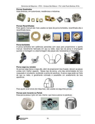 Elementos de Máquinas – IFES – Campus São Mateus – Prof. João Paulo Barbosa, M.Sc.
50
Porcas Quadradas
Usos diversos, em automóveis, residências e indústrias.
Porcas Recartilhadas
Para aperto manual são mais usados os tipos de porca borboleta, recartilhada alta e
recartilhada baixa.
Porca borboleta
A porca borboleta tem saliências parecidas com asas para proporcionar o aperto
manual. Geralmente fabricada em aço ou latão, esse tipo de porca é empregado
quando a montagem e a desmontagem das peças são necessárias e frequentes.
Porca cega (ou remate)
As porcas cega baixa e cega alta, além de propiciarem boa fixação, deixam as peças
unidas com melhor aspecto. Nesse tipo de porca, uma das extremidades do furo
rosqueado é encoberta, ocultando a ponta do parafuso. A porca cega pode ser feita
de aço ou latão, é geralmente cromada e possibilita um acabamento de boa
aparência.
Para ajuste axial (eixos de máquinas), são usadas as seguintes porcas:
Porcas auto travante ou Parlok
Essa porca possui nylon em seu interior, que trava a porca no parafuso.
 