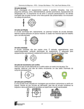 Elementos de Máquinas – IFES – Campus São Mateus – Prof. João Paulo Barbosa, M.Sc.
57
Arruela dentada
Muito empregada em equipamentos sujeitos a grandes vibrações, mas com
pequenos esforços, como, eletrodomésticos, painéis automotivos, equipamentos de
refrigeração etc. O travamento se dá entre o conjunto parafuso/porca. Os dentes
inclinados das arruelas formam uma mola quando são pressionados e se encravam
na cabeça do parafuso.
Arruela serrilhada
A arruela serrilhada tem, basicamente, as mesmas funções da arruela dentada.
Apenas suporta esforços um pouco maiores. É usada nos mesmos tipos de trabalho
que a arruela dentada.
Arruela ondulada
A arruela ondulada não tem cantos vivos. É indicada, especialmente, para
superfíciespintadas, evitando danificação do acabamento. É adequada para
equipamentos que possuem acabamento externo constituído de chapas finas.
Arruela de travamento com orelha
Utiliza-se esta arruela dobrando-se a orelha sobre um canto vivo da peça. Em
seguida, dobra-se uma aba da orelha envolvendo um dos lados chanfrado do
conjunto porca/parafuso.
Arruela para perfilados
É uma arruela muito utilizada em montagens que envolvem cantoneiras ou perfis em
ângulo. Devido ao seu formato de fabricação, este tipo de arruela compensa os
ângulos e deixa perfeitamente paralelas as superfícies a serem parafusadas.
 