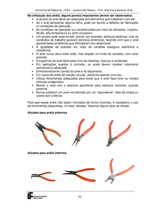 Elementos de Máquinas – IFES – Campus São Mateus – Prof. João Paulo Barbosa, M.Sc.
63
Na utilização dos anéis, alguns pontos importantes devem ser observados:
• A dureza do anel deve ser adequada aos elementos que trabalham com ele.
• Se o anel apresentar alguma falha, pode ser devido a defeitos de fabricação
ou condições de operação.
• As condições de operação s„o caracterizadas por meio de vibrações, impacto,
flexão, alta temperatura ou atrito excessivo.
• Um projeto pode estar errado: previa, por exemplo, esforços estáticos, mas as
condições de trabalho geraram esforços dinâmicos, fazendo com que o anel
apresentasse problemas que dificultaram seu alojamento.
• A igualdade de pressão em volta da canaleta assegura aderência e
resistência.
• O anel nunca deve estar solto, mas alojado no fundo da canaleta, com certa
pressão.
• A superfície do anel deve estar livre de rebarbas, fissuras e oxidações.
• Em aplicações sujeitas à corrosão, os anéis devem receber tratamento
anticorrosivo adequado.
• Dimensionamento correto do anel e do alojamento.
• Em casos de anéis de secção circular, utilizá-los apenas uma vez. ·
• Utilizar ferramentas adequadas para evitar que o anel fique torto ou receba
esforços exagerados.
• Montar o anel com a abertura apontando para esforços menores, quando
possível.
• Nunca substituir um anel normalizado por um “equivalente”, feito de chapa ou
arame sem critérios.
Para que esses anéis não sejam montados de forma incorreta, é necessário o uso
de ferramentas adequadas, no caso, alicates. Vejamos alguns tipos de alicate:
Alicates para anéis externos
Alicates para anéis internos
 