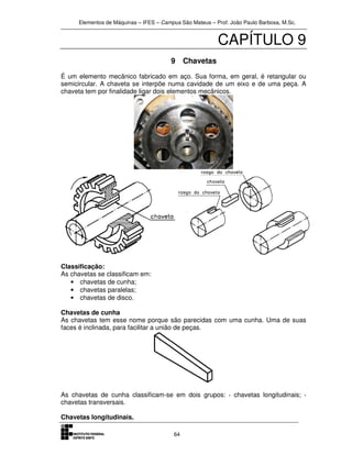 Elementos de Máquinas – IFES – Campus São Mateus – Prof. João Paulo Barbosa, M.Sc.
64
CAPÍTULO 9
9 Chavetas
É um elemento mecânico fabricado em aço. Sua forma, em geral, é retangular ou
semicircular. A chaveta se interpõe numa cavidade de um eixo e de uma peça. A
chaveta tem por finalidade ligar dois elementos mecânicos.
Classificação:
As chavetas se classificam em:
• chavetas de cunha;
• chavetas paralelas;
• chavetas de disco.
Chavetas de cunha
As chavetas tem esse nome porque são parecidas com uma cunha. Uma de suas
faces é inclinada, para facilitar a união de peças.
As chavetas de cunha classificam-se em dois grupos: · chavetas longitudinais; ·
chavetas transversais.
Chavetas longitudinais.
 