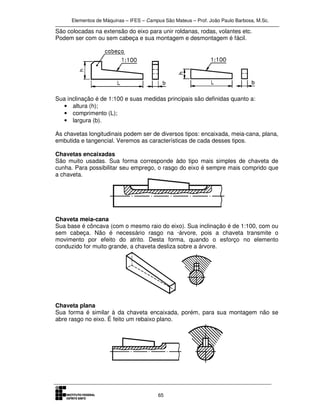 Elementos de Máquinas – IFES – Campus São Mateus – Prof. João Paulo Barbosa, M.Sc.
65
São colocadas na extensão do eixo para unir roldanas, rodas, volantes etc.
Podem ser com ou sem cabeça e sua montagem e desmontagem é fácil.
Sua inclinação é de 1:100 e suas medidas principais são definidas quanto a:
• altura (h);
• comprimento (L);
• largura (b).
As chavetas longitudinais podem ser de diversos tipos: encaixada, meia-cana, plana,
embutida e tangencial. Veremos as características de cada desses tipos.
Chavetas encaixadas
São muito usadas. Sua forma corresponde àdo tipo mais simples de chaveta de
cunha. Para possibilitar seu emprego, o rasgo do eixo é sempre mais comprido que
a chaveta.
Chaveta meia-cana
Sua base é côncava (com o mesmo raio do eixo). Sua inclinação é de 1:100, com ou
sem cabeça. Não é necessário rasgo na ·árvore, pois a chaveta transmite o
movimento por efeito do atrito. Desta forma, quando o esforço no elemento
conduzido for muito grande, a chaveta desliza sobre a árvore.
Chaveta plana
Sua forma é similar à da chaveta encaixada, porém, para sua montagem não se
abre rasgo no eixo. É feito um rebaixo plano.
 