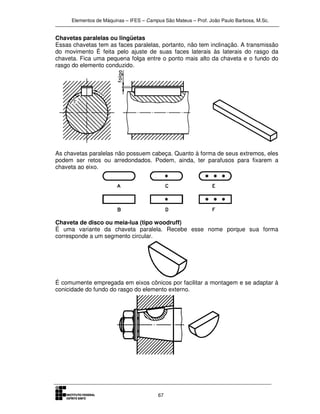 Elementos de Máquinas – IFES – Campus São Mateus – Prof. João Paulo Barbosa, M.Sc.
67
Chavetas paralelas ou lingüetas
Essas chavetas tem as faces paralelas, portanto, não tem inclinação. A transmissão
do movimento È feita pelo ajuste de suas faces laterais às laterais do rasgo da
chaveta. Fica uma pequena folga entre o ponto mais alto da chaveta e o fundo do
rasgo do elemento conduzido.
As chavetas paralelas não possuem cabeça. Quanto à forma de seus extremos, eles
podem ser retos ou arredondados. Podem, ainda, ter parafusos para fixarem a
chaveta ao eixo.
Chaveta de disco ou meia-lua (tipo woodruff)
É uma variante da chaveta paralela. Recebe esse nome porque sua forma
corresponde a um segmento circular.
É comumente empregada em eixos cônicos por facilitar a montagem e se adaptar à
conicidade do fundo do rasgo do elemento externo.
 