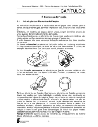 Elementos de Máquinas – IFES – Campus São Mateus – Prof. João Paulo Barbosa, M.Sc.
5
CAPÍTULO 2
2 Elementos de Fixação
2.1 Introdução dos Elementos de Fixação
Na mecânica é muito comum a necessidade de unir peças como chapas, perfis e
barras. Qualquer construção, por mais simples que seja, exige união de peças entre
si.
Entretanto, em mecânica as peças a serem unidas, exigem elementos próprios de
união que são denominados elementos de fixação.
Numa classificação geral, os elementos de fixação mais usados em mecânica são:
rebites, pinos, cavilhas, parafusos, porcas, arruelas, chavetas etc.
A união de peças feita pelos elementos de fixação pode ser de dois tipos: móvel ou
permanente.
No tipo de união móvel, os elementos de fixação podem ser colocados ou retirados
do conjunto sem causar qualquer dano às peças que foram unidas. É o caso, por
exemplo, de uniões feitas com parafusos, porcas, chavetas e arruelas.
No tipo de união permanente, os elementos de fixação, uma vez instalados, não
podem ser retirados sem que fiquem inutilizados. É o caso, por exemplo, de uniões
feitas com rebites e soldas.
Tanto os elementos de fixação móvel como os elementos de fixação permanente
devem ser usados com muita habilidade e cuidado porque são, geralmente, os
componentes mais frágeis da máquina. Assim, para projetar um conjunto mecânico é
preciso escolher o elemento de fixação adequado ao tipo de peças que irão ser
unidas ou fixadas. Se, por exemplo, unirmos peças robustas com elementos de
fixação fracos e mal planejados, o conjunto apresentar· falhas e poder· ficar
inutilizado. Ocorrerá, portanto, desperdício de tempo, de materiais e de recursos
financeiros. Ainda é importante planejar e escolher corretamente os elementos de
fixação a serem usados para evitar concentração de tensão nas peças fixadas.
Essas tensões causam rupturas nas peças por fadiga do material.
Fadiga de material significa queda de resistência ou enfraquecimento do material
devido a tensões e constantes esforços.
 
