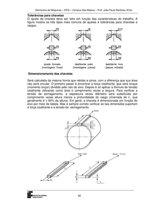Elementos de Máquinas – IFES – Campus São Mateus – Prof. João Paulo Barbosa, M.Sc.
68
Tolerâncias para chavetas
O ajuste da chaveta deve ser feito em função das características do trabalho. A
figura mostra os três tipos mais comuns de ajustes e tolerâncias para chavetas e
rasgos.
Dimensionamento das chavetas
Será calculada da mesma forma que rebites e pinos, com a diferença que sua área
não será circular. O primeiro passo é encontrar a força cisalhante, que será torque
(momento torçor) dividido pelo raio do eixo. Depois é só aplicar a fórmula de tensão
cisalhante utilizando como área o comprimento vezes a largura. Para verificar a
tensão de esmagamento, a espessura vezes diâmetro será substituída por
comprimento vezes altura menos a profundidade do rasgo (chamada de t1, que
geralmente é ± 60% da altura). Em geral, a chaveta é dimensionada em função do
eixo por meio de tabela. Mas é sempre correto verificar se tais dimensões suportam
a força cisalhante e a tensão de esmagamento.
 
