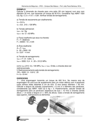 Elementos de Máquinas – IFES – Campus São Mateus – Prof. João Paulo Barbosa, M.Sc.
69
EXEMPLO
Calcular a dimensão da chaveta para uma polia (20 mm largura) num eixo com
diâmetro 20 mm, que transmite um torque de 50 N.m. Considerar Aço ABNT 1020
LQ, Sg = 2, b = h e t1 = 0,6h. Verificar tensão de esmagamento.
a) Tensão de escoamento por cisalhamento:
τe = 0,6 τe
τe = 0,6 . 210 = 126 MPa
b) Tensão admissível:
τadm = τe / Sg
τadm = τe / 2 = 63 MPa
c) Força cisalhante que atua na chaveta:
F = T / distância
F = 50000 / 10 = 5 kN
d) Área cisalhante:
A = F / τadm
b . 20 = 5000 / 63
b = 3,97 ~ 4 mm
e) Tensão de esmagamento:
τesm = F / (h - 0,6h) . L
τesm = 5000 / 0,4 . 4 . 20 = 312,5 MPa
como τadm (210 / 2)= 105 MPa, τesm > τadm. Então, a chaveta deve ser
redimensionada.
f) Redimensionamento pela tensão de esmagamento:
105 = 5000 / (h - 0,6.h) . 20
h = b = 6 mm
EXERCICIOS
1 - Uma engrenagem transmite um torque de 400 N.m. No mesmo eixo da
engrenagem há uma luva de acoplamento para um motor elétrico com 4 parafusos
cujos centros estão distantes 6 cm do eixo. O eixo possui diâmetro = 50 mm.
Calcular a largura da chaveta (comprimento = 6 cm) e o diâmetro dos parafusos,
considerando aço ABNT 1020 LQ e Sg = 3. Posteriormente, calcular tensão de
esmagamento para os parafusos (espessura da luva = 12 mm) e chaveta (sendo
altura = 1,4 vezes a largura e t1 = 60% da altura). Caso a tensão de esmagamento
seja superior, redimensione os elementos.
 
