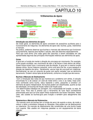 Elementos de Máquinas – IFES – Campus São Mateus – Prof. João Paulo Barbosa, M.Sc.
71
CAPÍTULO 10
10 Elementos de Apoio
Atrito Deslizante Atrito Rolante
Introdução aos elementos de apoio
De modo geral, os elementos de apoio consistem de acessórios auxiliares para o
funcionamento de máquinas. Os elementos de apoio são: buchas, guias, rolamentos
e mancais.
Na prática, podemos observar que buchas e mancais são elementos que funcionam
conjuntamente. Apenas para facilitar o estudo, eles são descritos separadamente.
Para que você tenha uma visão geral dos assuntos a serem estudados em são
apresentadas algumas das principais informações relativas aos elementos de apoio.
Guias
A guia tem a função de manter a direção de uma peça em movimento. Por exemplo,
numa janela corrediça, seu movimento de abrir e de fechar é feito dentro de trilhos.
Esses trilhos evitam que o movimento saia da direção. A guia tem a mesma função
desses trilhos. Numa máquina industrial, como uma serra de fita, a guia assegura a
direção da trajetória da serra. Geralmente, usa-se mais de uma guia em máquinas.
Normalmente, se usa um conjunto de guias com perfis variados, que se denomina
barramento. Existem vários tipos de barramento, conforme a função que ele exerce.
Buchas e Mancais de Deslizamento
Com a introdução das rodas de aço manteve-se o problema com atritos. A solução
encontrada foi a de colocar um anel de metal entre o eixo e as rodas. Esse anel,
mais conhecido como bucha, reduz bastante o atrito, passando a constituir um
elemento de apoio indispensável. As buchas podem ser classificadas, quanto ao tipo
de solicitação, em buchas de fricção radial e de fricção axial.
Em determinados trabalhos de usinagem, há a necessidade de furação, ou seja, de
fazer furos. Para isso È preciso que a ferramenta de furar fique corretamente
posicionada para que os furos sejam feitos exatamente nos locais marcados. Nesse
caso, são usadas as buchas-guia para furação e também para alargamento dos
furos.
Rolamentos e Mancais de Rolamentos
Os mancais como as buchas tem a função de servir de suporte a eixos, de modo a
reduzir o atrito e amortecer choques ou vibrações. Eles podem ser de deslizamento
ou rolamento. Os mancais de deslizamento são constituídos de uma bucha fixada
num suporte. São usados em máquinas pesadas ou em equipamentos de baixa
rotação.
 