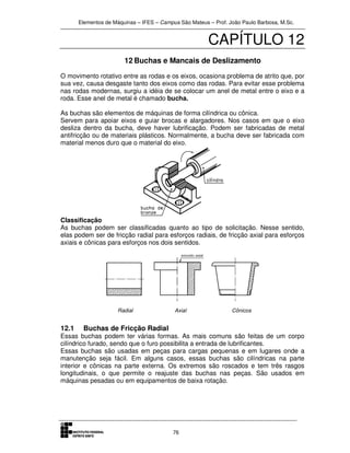 Elementos de Máquinas – IFES – Campus São Mateus – Prof. João Paulo Barbosa, M.Sc.
76
CAPÍTULO 12
12 Buchas e Mancais de Deslizamento
O movimento rotativo entre as rodas e os eixos, ocasiona problema de atrito que, por
sua vez, causa desgaste tanto dos eixos como das rodas. Para evitar esse problema
nas rodas modernas, surgiu a idéia de se colocar um anel de metal entre o eixo e a
roda. Esse anel de metal é chamado bucha.
As buchas são elementos de máquinas de forma cilíndrica ou cônica.
Servem para apoiar eixos e guiar brocas e alargadores. Nos casos em que o eixo
desliza dentro da bucha, deve haver lubrificação. Podem ser fabricadas de metal
antifricção ou de materiais plásticos. Normalmente, a bucha deve ser fabricada com
material menos duro que o material do eixo.
Classificação
As buchas podem ser classificadas quanto ao tipo de solicitação. Nesse sentido,
elas podem ser de fricção radial para esforços radiais, de fricção axial para esforços
axiais e cônicas para esforços nos dois sentidos.
Radial Axial Cônicos
12.1 Buchas de Fricção Radial
Essas buchas podem ter várias formas. As mais comuns são feitas de um corpo
cilíndrico furado, sendo que o furo possibilita a entrada de lubrificantes.
Essas buchas são usadas em peças para cargas pequenas e em lugares onde a
manutenção seja fácil. Em alguns casos, essas buchas são cilíndricas na parte
interior e cônicas na parte externa. Os extremos são roscados e tem três rasgos
longitudinais, o que permite o reajuste das buchas nas peças. São usados em
máquinas pesadas ou em equipamentos de baixa rotação.
 