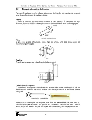 Elementos de Máquinas – IFES – Campus São Mateus – Prof. João Paulo Barbosa, M.Sc.
6
2.2 Tipos de elementos de fixação
Para você conhecer melhor alguns elementos de fixação, apresentamos a seguir
uma descrição simples de cada um deles.
Rebite
O rebite é formado por um corpo cilíndrico e uma cabeça. É fabricado em aço,
alumínio, cobre ou latão É usado para fixação permanente de duas ou mais peças.
Pino
O pino une peças articuladas. Nesse tipo de união, uma das peças pode se
movimentar por rotação.
Cavilha
A cavilha une peças que não são articuladas entre si.
Contra-pino ou cupilha
O contrapino ou cupilha é uma haste ou arame com forma semelhante à de um
meio-cilindro, dobrado de modo a fazer uma cabeça circular e tem duas pernas
desiguais.
Introduz-se o contrapino ou cupilha num furo na extremidade de um pino ou
parafuso com porca castelo. As pernas do contrapino são viradas para trás e,
assim, impedem a saída do pino ou da porca durante vibrações das peças fixadas.
 