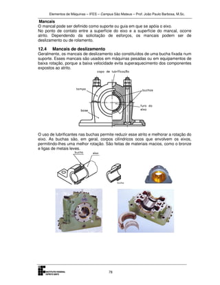 Elementos de Máquinas – IFES – Campus São Mateus – Prof. João Paulo Barbosa, M.Sc.
78
Mancais
O mancal pode ser definido como suporte ou guia em que se apóia o eixo.
No ponto de contato entre a superfície do eixo e a superfície do mancal, ocorre
atrito. Dependendo da solicitação de esforços, os mancais podem ser de
deslizamento ou de rolamento.
12.4 Mancais de deslizamento
Geralmente, os mancais de deslizamento são constituídos de uma bucha fixada num
suporte. Esses mancais são usados em máquinas pesadas ou em equipamentos de
baixa rotação, porque a baixa velocidade evita superaquecimento dos componentes
expostos ao atrito.
O uso de lubrificantes nas buchas permite reduzir esse atrito e melhorar a rotação do
eixo. As buchas são, em geral, corpos cilíndricos ocos que envolvem os eixos,
permitindo-lhes uma melhor rotação. São feitas de materiais macios, como o bronze
e ligas de metais leves.
 