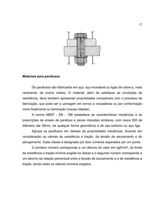 17
Materiais para parafusos
Os parafusos são fabricados em aço, aço inoxidável ou ligas de cobre e, mais
raramente, de outros metais. O material, além de satisfazer as condições de
resistência, deve também apresentar propriedades compatíveis com o processo de
fabricação, que pode ser a usinagem em tornos e roscadeiras ou por conformação
como forjamento ou laminação (roscas roladas).
A norma ABNT - EB - 168 estabelece as características mecânicas e as
prescrições de ensaio de parafuso e pecas roscadas similares, com rosca ISO de
diâmetro ate 39mm, de qualquer forma geométrica e de aço-carbono ou aço liga.
Agrupa os parafusos em classes de propriedades mecânicas, levando em
consideração os valores de resistência a tração, da tensão de escoamento e do
alongamento. Cada classe é designada por dois números separados por um ponto.
O primeiro número corresponde a um décimo do valor em kgf/mm², do limite
de resistência a tração mínima exigida na classe e o segundo número corresponde a
um décimo da relação percentual entre a tensão de escoamento e a de resistência a
tração, sendo estes os valores mínimos exigidos.
 
