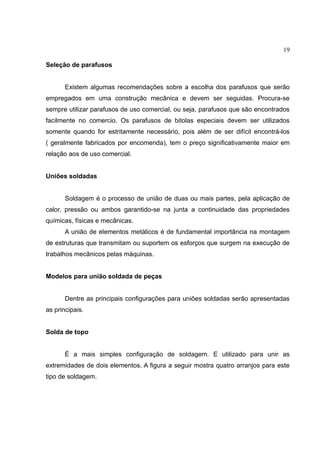 19
Seleção de parafusos
Existem algumas recomendações sobre a escolha dos parafusos que serão
empregados em uma construção mecânica e devem ser seguidas. Procura-se
sempre utilizar parafusos de uso comercial, ou seja, parafusos que são encontrados
facilmente no comercio. Os parafusos de bitolas especiais devem ser utilizados
somente quando for estritamente necessário, pois além de ser difícil encontrá-los
( geralmente fabricados por encomenda), tem o preço significativamente maior em
relação aos de uso comercial.
Uniões soldadas
Soldagem é o processo de união de duas ou mais partes, pela aplicação de
calor, pressão ou ambos garantido-se na junta a continuidade das propriedades
químicas, físicas e mecânicas.
A união de elementos metálicos é de fundamental importância na montagem
de estruturas que transmitam ou suportem os esforços que surgem na execução de
trabalhos mecânicos pelas máquinas.
Modelos para união soldada de peças
Dentre as principais configurações para uniões soldadas serão apresentadas
as principais.
Solda de topo
É a mais simples configuração de soldagem. E utilizado para unir as
extremidades de dois elementos. A figura a seguir mostra quatro arranjos para este
tipo de soldagem.
 