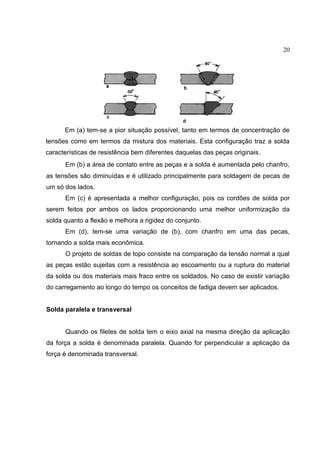 20
Em (a) tem-se a pior situação possível, tanto em termos de concentração de
tensões como em termos da mistura dos materiais. Esta configuração traz a solda
características de resistência bem diferentes daquelas das peças originais.
Em (b) a área de contato entre as peças e a solda é aumentada pelo chanfro,
as tensões são diminuídas e é utilizado principalmente para soldagem de pecas de
um só dos lados.
Em (c) é apresentada a melhor configuração, pois os cordões de solda por
serem feitos por ambos os lados proporcionando uma melhor uniformização da
solda quanto a flexão e melhora a rigidez do conjunto.
Em (d), tem-se uma variação de (b), com chanfro em uma das pecas,
tornando a solda mais econômica.
O projeto de soldas de topo consiste na comparação da tensão normal a qual
as peças estão sujeitas com a resistência ao escoamento ou a ruptura do material
da solda ou dos materiais mais fraco entre os soldados. No caso de existir variação
do carregamento ao longo do tempo os conceitos de fadiga devem ser aplicados.
Solda paralela e transversal
Quando os filetes de solda tem o eixo axial na mesma direção da aplicação
da força a solda é denominada paralela. Quando for perpendicular a aplicação da
força é denominada transversal.
 