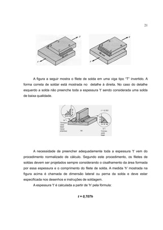 21
A figura a seguir mostra o filete de solda em uma viga tipo “T” invertido. A
forma correta de soldar está mostrada no detalhe à direita. No caso do detalhe
esquerdo a solda não preenche toda a espessura 't' sendo considerada uma solda
de baixa qualidade.
A necessidade de preencher adequadamente toda a espessura 't' vem do
procedimento normalizado de cálculo. Segundo este procedimento, os filetes de
soldas devem ser projetados sempre considerando o cisalhamento da área formada
por essa espessura e o comprimento do filete de solda. A medida 'h' mostrada na
figura acima é chamada de dimensão lateral ou perna da solda e deve estar
especificada nos desenhos e instruções de soldagem.
A espessura 't' é calculada a partir de 'h' pela fórmula:
t = 0,707h
 