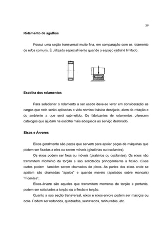 39
Rolamento de agulhas
Possui uma seção transversal muito fina, em comparação com os rolamento
de rolos comuns. É utilizado especialmente quando o espaço radial é limitado.
Escolha dos rolamentos
Para selecionar o rolamento a ser usado deve-se levar em consideração as
cargas que nele serão aplicadas e vida nominal básica desejada, alem da rotação e
do ambiente a que será submetido. Os fabricantes de rolamentos oferecem
catálogos que ajudam na escolha mais adequada ao serviço destinado.
Eixos e Árvores
Eixos geralmente são peças que servem para apoiar peças de máquinas que
podem ser fixadas a eles ou serem móveis (giratórias ou oscilantes).
Os eixos podem ser fixos ou móveis (giratórios ou oscilantes). Os eixos não
transmitem momento de torção e são solicitados principalmente a flexão. Eixos
curtos podem também serem chamados de pinos. As partes dos eixos onde se
apóiam são chamadas ”apoios” e quando móveis (apoiados sobre mancais)
”moentes”.
Eixos-árvore são aqueles que transmitem momento de torção e portanto,
podem ser solicitados a torção ou a flexão e torção.
Quanto a sua seção transversal, eixos e eixos-arvore podem ser maciços ou
ocos. Podem ser redondos, quadrados, sextavados, ranhurados, etc.
 