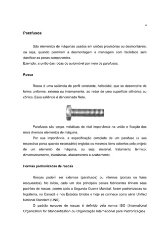 4
Parafusos
São elementos de máquinas usados em uniões provisórias ou desmontáveis,
ou seja, quando permitem a desmontagem e montagem com facilidade sem
danificar as pecas componentes.
Exemplo: a união das rodas do automóvel por meio de parafusos.
Rosca
Rosca é uma saliência de perfil constante, helicoidal, que se desenvolve de
forma uniforme, externa ou internamente, ao redor de uma superfície cilíndrica ou
cônica. Essa saliência é denominada filete.
Parafusos são peças metálicas de vital importância na união e fixação dos
mais diversos elementos de máquina.
Por sua importância, a especificação completa de um parafuso (e sua
respectiva porca quando necessário) engloba os mesmos itens cobertos pelo projeto
de um elemento de máquina, ou seja: material, tratamento térmico,
dimensionamento, tolerâncias, afastamentos e acabamento.
Formas padronizadas de roscas
Roscas podem ser externas (parafusos) ou internas (porcas ou furos
rosqueados). No início, cada um dos principais países fabricantes tinham seus
padrões de roscas, porém após a Segunda Guerra Mundial, foram padronizadas na
Inglaterra, no Canadá e nos Estados Unidos e hoje se conhece como série Unified
National Standard (UNS).
O padrão europeu de roscas é definido pela norma ISO (International
Organization for Standardization ou Organização Internacional para Padronização).
 
