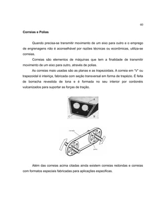 40
Correias e Polias
Quando precisa-se transmitir movimento de um eixo para outro e o emprego
de engrenagens não é aconselhável por razões técnicas ou econômicas, utiliza-se
correias.
Correias são elementos de máquinas que tem a finalidade de transmitir
movimento de um eixo para outro, através de polias.
As correias mais usadas são as planas e as trapezoidais. A correia em “V” ou
trapezoidal é inteiriça, fabricada com seção transversal em forma de trapézio. É feita
de borracha revestida de lona e é formada no seu interior por cordonéis
vulcanizados para suportar as forças de tração.
Além das correias acima citadas ainda existem correias redondas e correias
com formatos especiais fabricadas para aplicações especificas.
 