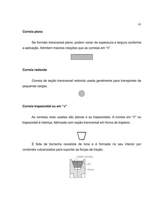 41
Correia plana
De formato transversal plano, podem variar de espessura e largura conforme
a aplicação. Admitem maiores rotações que as correias em “V”.
Correia redonda
Correia de seção transversal redonda usada geralmente para transportes de
pequenas cargas.
Correia trapezoidal ou em “v”
As correias mais usadas são planas e as trapezoidais. A correia em “V” ou
trapezoidal é inteiriça, fabricada com seção transversal em forma de trapézio.
É feita de borracha revestida de lona e é formada no seu interior por
cordonéis vulcanizados para suportar as forças de tração.
 