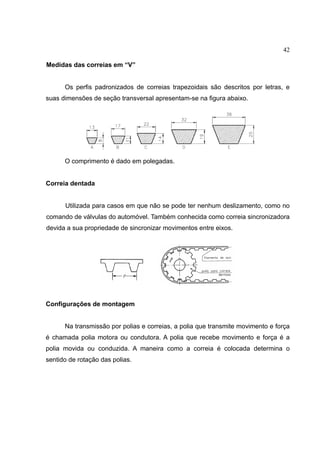 42
Medidas das correias em “V”
Os perfis padronizados de correias trapezoidais são descritos por letras, e
suas dimensões de seção transversal apresentam-se na figura abaixo.
O comprimento é dado em polegadas.
Correia dentada
Utilizada para casos em que não se pode ter nenhum deslizamento, como no
comando de válvulas do automóvel. Também conhecida como correia sincronizadora
devida a sua propriedade de sincronizar movimentos entre eixos.
Configurações de montagem
Na transmissão por polias e correias, a polia que transmite movimento e força
é chamada polia motora ou condutora. A polia que recebe movimento e força é a
polia movida ou conduzida. A maneira como a correia é colocada determina o
sentido de rotação das polias.
 