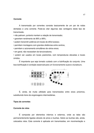 47
Corrente
A transmissão por correntes consiste basicamente de um par de rodas
dentadas e uma corrente. Pode-se citar algumas das vantagens deste tipo de
transmissão.
• não patinam, portanto mantem a relação de transmissão;
• garantem rendimento de 96% a 98%;
• podem transmitir potência em locais de difícil acesso;
• permitem montagens com grandes distâncias entre centros;
• permitem o acionamento simultâneo de vários eixos;
• em geral, não necessitam de tencionadores;
• podem ser usados em locais poeirentos, com temperaturas elevadas e locais
úmidos.
É importante que seja tomado cuidado com a lubrificação do conjunto. Uma
boa lubrificação é condição essencial para um funcionamento suave e duradouro.
É, ainda, de muita utilidade para transmissões entre eixos próximos,
substituindo trens de engrenagens intermediárias.
Tipos de correntes
Corrente de rolos
É composta por elementos internos e externos, onde as talas são
permanentemente ligadas através de pinos e buchas. Sobre as buchas são, ainda,
colocados rolos. Esta corrente é aplicada em transmissões, em movimentação e
 