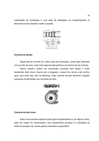 48
sustentação de contrapeso e, com abas de adaptação, em transportadores. E
fabricada em tipo standard, médio e pesado.
Corrente de dentes
Nesse tipo de corrente há, sobre cada pino articulado, várias talas dispostas
uma ao lado da outra, onde cada segunda tala pertence ao próximo elo da corrente.
Dessa maneira, podem ser construídas correntes bem largas e muito
resistentes. Além disso, mesmo com o desgaste, o passo fica, de elo a elo vizinho,
igual, pois entre eles não há diferença. Esta corrente permite transmitir rotações
superiores às permitidas nas correntes de rolos.
Corrente de elos livres
Esta é uma corrente especial usada para transportadores e, em alguns casos,
pode ser usada em transmissões. Sua característica principal é a facilidade de
retirar-se qualquer elo, sendo apenas necessário suspendê-lo.
 