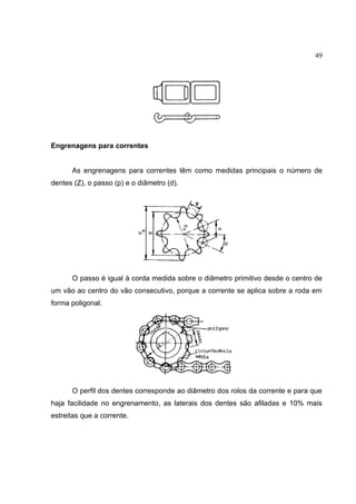 49
Engrenagens para correntes
As engrenagens para correntes têm como medidas principais o número de
dentes (Z), o passo (p) e o diâmetro (d).
O passo é igual à corda medida sobre o diâmetro primitivo desde o centro de
um vão ao centro do vão consecutivo, porque a corrente se aplica sobre a roda em
forma poligonal.
O perfil dos dentes corresponde ao diâmetro dos rolos da corrente e para que
haja facilidade no engrenamento, as laterais dos dentes são afiladas e 10% mais
estreitas que a corrente.
 