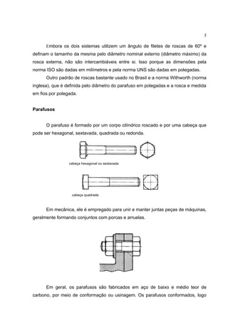 5
Embora os dois sistemas utilizem um ângulo de filetes de roscas de 60º e
definam o tamanho da mesma pelo diâmetro nominal externo (diâmetro máximo) da
rosca externa, não são intercambiáveis entre si. Isso porque as dimensões pela
norma ISO são dadas em milímetros e pela norma UNS são dadas em polegadas.
Outro padrão de roscas bastante usado no Brasil e a norma Withworth (norma
inglesa), que é definida pelo diâmetro do parafuso em polegadas e a rosca e medida
em fios por polegada.
Parafusos
O parafuso é formado por um corpo cilíndrico roscado e por uma cabeça que
pode ser hexagonal, sextavada, quadrada ou redonda.
cabeça hexagonal ou sextavada
cabeça quadrada
Em mecânica, ele é empregado para unir e manter juntas peças de máquinas,
geralmente formando conjuntos com porcas e arruelas.
Em geral, os parafusos são fabricados em aço de baixo e médio teor de
carbono, por meio de conformação ou usinagem. Os parafusos conformados, logo
 