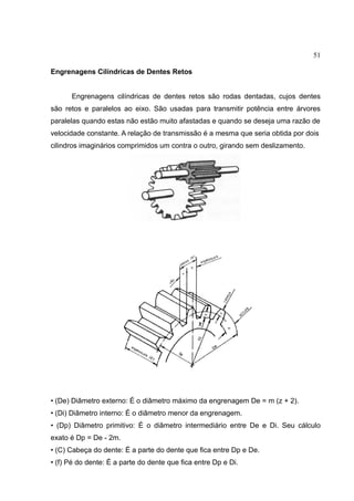 51
Engrenagens Cilíndricas de Dentes Retos
Engrenagens cilíndricas de dentes retos são rodas dentadas, cujos dentes
são retos e paralelos ao eixo. São usadas para transmitir potência entre árvores
paralelas quando estas não estão muito afastadas e quando se deseja uma razão de
velocidade constante. A relação de transmissão é a mesma que seria obtida por dois
cilindros imaginários comprimidos um contra o outro, girando sem deslizamento.
• (De) Diâmetro externo: É o diâmetro máximo da engrenagem De = m (z + 2).
• (Di) Diâmetro interno: É o diâmetro menor da engrenagem.
• (Dp) Diâmetro primitivo: É o diâmetro intermediário entre De e Di. Seu cálculo
exato é Dp = De - 2m.
• (C) Cabeça do dente: É a parte do dente que fica entre Dp e De.
• (f) Pé do dente: É a parte do dente que fica entre Dp e Di.
 