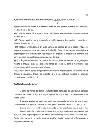 52
• (h) Altura do dente: É a altura total do dente De − Di ou h = 2,166 . m
2
• (e) Espessura de dente: É a distância entre os dois pontos extremos de um dente,
medida à altura do Dp.
• (V) Vão do dente: É o espaço entre dois dentes consecutivos. Não é a mesma
medida de e.
• (P) Passo: Medida que corresponde a distância entre dois dentes consecutivos,
medida à altura do Dp.
• (M) Módulo: Dividindo-se o Dp pelo número de dentes (z), ou o passo (P) por π,
teremos um número que se chama módulo (M). Esse número é que caracteriza a
engrenagem e se constitui em sua unidade de medida. O módulo é o número que
serve de base para calcular a dimensão dos dentes.
• (α) = Ângulo de pressão: Os pontos de contato entre os dentes da engrenagem
motora e movida estão ao longo do flanco do dente e, com o movimento das
engrenagens, deslocam-se em uma linha
reta, a qual forma, com a tangente comum às duas engrenagens, um ângulo. Esse
ângulo é chamado ângulo de pressão (α), e no sistema modular é utilizado
normalmente com 20 ou 15º.
Perfil do flanco do dente
O perfil do flanco do dente é caracterizado por parte de uma curva cicloidal
chamada evolvente. A figura a seguir apresenta o processo de desenvolvimento
dessa curva.
O traçado prático da evolvente pode ser executado ao redor de um círculo,
marcando-se a trajetória descrita por um ponto material definido no próprio fio.
Quanto menor for o diâmetro primitivo (Dp), mais acentuada será a evolvente.
Quanto maior for o diâmetro primitivo, menos acentuada será a evolvente, até
que, em uma engrenagem de Dp infinito (cremalheira) a evolvente será uma reta.
Neste caso, o perfil do dente será trapezoidal, tendo como inclinação apenas o
ângulo de pressão (α).
 