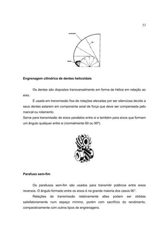 53
Engrenagem cilíndrica de dentes helicoidais
Os dentes são dispostos transversalmente em forma de hélice em relação ao
eixo.
É usada em transmissão fixa de rotações elevadas por ser silenciosa devido a
seus dentes estarem em componente axial de força que deve ser compensada pelo
mancal ou rolamento.
Serve para transmissão de eixos paralelos entre si e também para eixos que formam
um ângulo qualquer entre si (normalmente 60 ou 90º).
Parafuso sem-fim
Os parafusos sem-fim são usados para transmitir potência entre eixos
reversos. O ângulo formado entre os eixos é na grande maioria dos casos 90°.
Relações de transmissão relativamente altas podem ser obtidas
satisfatoriamente num espaço mínimo, porém com sacrifício do rendimento,
comparativamente com outros tipos de engrenagens.
 